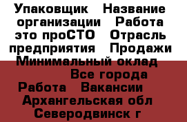 Упаковщик › Название организации ­ Работа-это проСТО › Отрасль предприятия ­ Продажи › Минимальный оклад ­ 23 500 - Все города Работа » Вакансии   . Архангельская обл.,Северодвинск г.